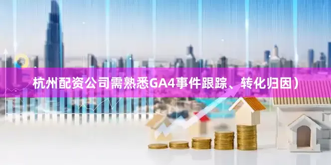 杭州配资公司需熟悉GA4事件跟踪、转化归因）