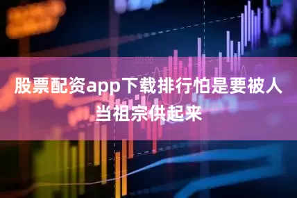 股票配资app下载排行怕是要被人当祖宗供起来